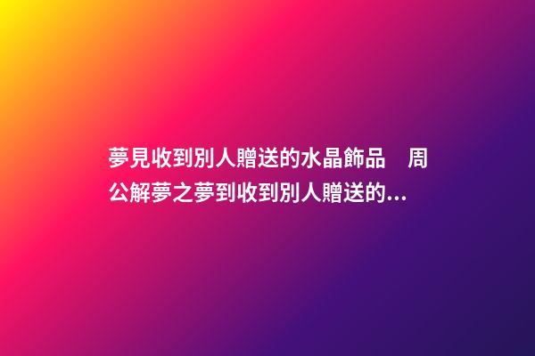 夢見收到別人贈送的水晶飾品　周公解夢之夢到收到別人贈送的水晶